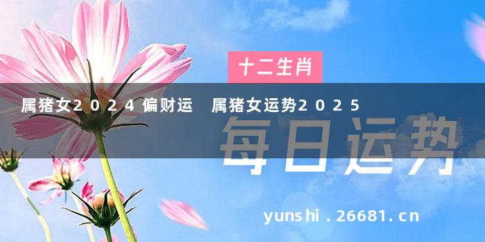 属猪女2024偏财运 属猪女运势2025